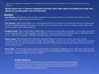Quotes:
• Tom Fletcher: "It just felt like a good time to release one. We don't really count the first one. It doesn't really
count. We didn't want to release the first one…”
• Tom Fletcher: "Well, we've written a lot. We're going back into the studio and writing from January to early April,
just kind of solidly working on the album. So I think we're at the point now where we need to refine what we've
already written. That's where we're at.”
• Dougie Poynter: "When we're writing, there's been at least ten songs where we've been, 'Oh my God, this would
sound awesome with a chick singing on it as well.' But it just never happened. Girls don't like us. Girls don't talk to
us, so… If you know any girls… Tell them we need them. We need their vocal chords.”
• Danny Jones: "We always try and write with, because us being in a band, you know, you want a bit of
connection with the sound. So if you've written with somebody, it's [both of] your creation. Rather than someone
come in and go, 'I've got a song for you, sing it, record it.' That's why we wanted the 1D boys to be involved as
much as they could.”
• Harry Judd: "I think the guys will be pretty well behaved. If I'd gotten married five years ago, then all of us would
have been awful, including me! There's always one at every wedding isn't there? But I don't think it will be any of
these guys. I certainly hope it's not any of them!"
http://www.glamourmagazine.co.uk/celebrity/entertainment/monitor/2012/11/mcfly-interview-memory-
lane-1d
Quotes taken from a Glamour Magazine interview which talks about everything from their new
album, to wedding plans and One Direction.
Further Research:
I could look into the life of Harry and his now wife Izzy and how the relationship
works around the band. As there has been some conflict about the songs they
write for One Direction, I could find the relevant news articles on them as this
could give me more information about it.
 