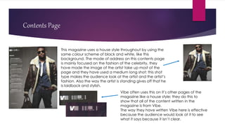 Contents Page
This magazine uses a house style throughout by using the
same colour scheme of black and white, like this
background. The mode of address on this contents page
is mainly focused on the fashion of the celebrity, they
have made the image of the artist take up most of the
page and they have used a medium long shot; this shot
type makes the audience look at the artist and the artist’s
fashion. Also the way the artist is standing gives off that he
is laidback and stylish.
Vibe often uses this on it’s other pages of the
magazine like a house style; they do this to
show that all of the content written in the
magazine is from Vibe.
The way they have written Vibe here is effective
because the audience would look at it to see
what it says because it isn’t clear.
 