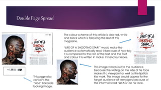 Double Page Spread
The colour scheme of this article is also red, white
and black which is following the rest of this
magazine.
“LIFE OF A SHOOTING STAR!” would make the
audience automatically read it because of how big
it is compared to the rest of the text and the font
and colour it is written in makes it stand out more.
This image stands out to the audience
because the writing on the side of his face
makes it a viewpoint as well as the lipstick
kiss mark. This image would appeal to the
target audience of teenagers because of
the informal word ‘SWAG’ on his face.
This page also
contains the
‘Vibe’ barcode
looking image.
 