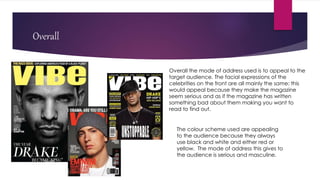 Overall
Overall the mode of address used is to appeal to the
target audience. The facial expressions of the
celebrities on the front are all mainly the same; this
would appeal because they make the magazine
seem serious and as if the magazine has written
something bad about them making you want to
read to find out.
The colour scheme used are appealing
to the audience because they always
use black and white and either red or
yellow. The mode of address this gives to
the audience is serious and masculine.
 