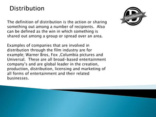 The definition of distribution is the action or sharing
something out among a number of recipients. Also
can be defined as the win in which something is
shared out among a group or spread over an area.
Examples of companies that are involved in
distribution through the film industry are for
example; Warner Bros, Fox ,Columbia pictures and
Universal. These are all broad-based entertainment
company’s and are global leader in the creation,
production, distribution, licensing and marketing of
all forms of entertainment and their related
businesses.
Distribution
 