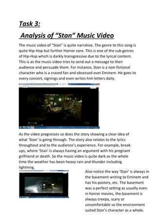 Task 3:
Analysis of “Stan” Music Video
The music video of “Stan” is quite narrative. The genre to this song is
quite Hip-Hop but further Horror core. This is one of the sub genres
of Hip-Hop which is darkly transgressive due to the lyrical content.
This is as the music video tries to send out a message to their
audience and persuade them. For instance, Stan is a non-fictional
character who is a crazed fan and obsessed over Eminem. He goes to
every concert, signings and even writes him letters daily.
As the video progresses so does the story showing a clear idea of
what ‘Stan’ is going through. The story also relates to the lyrics
throughout and to the audience’s experience. For example, break
ups, where ‘Stan’ is always having an argument with his pregnant
girlfriend or death. So the music video is quite dark as the whole
time the weather has been heavy rain and thunder including
lightning.
Also notice the way ‘Stan’ is always in
the basement writing to Eminem and
has his posters, etc. The basement
was a perfect setting as usually even
in horror movies, the basement is
always creepy, scary or
uncomfortable so the environment
suited Stan’s character as a whole.
 