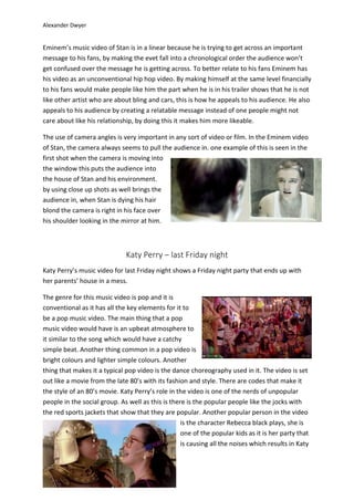 Alexander Dwyer
Eminem’s music video of Stan is in a linear because he is trying to get across an important
message to his fans, by making the evet fall into a chronological order the audience won’t
get confused over the message he is getting across. To better relate to his fans Eminem has
his video as an unconventional hip hop video. By making himself at the same level financially
to his fans would make people like him the part when he is in his trailer shows that he is not
like other artist who are about bling and cars, this is how he appeals to his audience. He also
appeals to his audience by creating a relatable message instead of one people might not
care about like his relationship, by doing this it makes him more likeable.
The use of camera angles is very important in any sort of video or film. In the Eminem video
of Stan, the camera always seems to pull the audience in. one example of this is seen in the
first shot when the camera is moving into
the window this puts the audience into
the house of Stan and his environment.
by using close up shots as well brings the
audience in, when Stan is dying his hair
blond the camera is right in his face over
his shoulder looking in the mirror at him.
Katy Perry – last Friday night
Katy Perry’s music video for last Friday night shows a Friday night party that ends up with
her parents’ house in a mess.
The genre for this music video is pop and it is
conventional as it has all the key elements for it to
be a pop music video. The main thing that a pop
music video would have is an upbeat atmosphere to
it similar to the song which would have a catchy
simple beat. Another thing common in a pop video is
bright colours and lighter simple colours. Another
thing that makes it a typical pop video is the dance choreography used in it. The video is set
out like a movie from the late 80’s with its fashion and style. There are codes that make it
the style of an 80’s movie. Katy Perry’s role in the video is one of the nerds of unpopular
people in the social group. As well as this is there is the popular people like the jocks with
the red sports jackets that show that they are popular. Another popular person in the video
is the character Rebecca black plays, she is
one of the popular kids as it is her party that
is causing all the noises which results in Katy
 