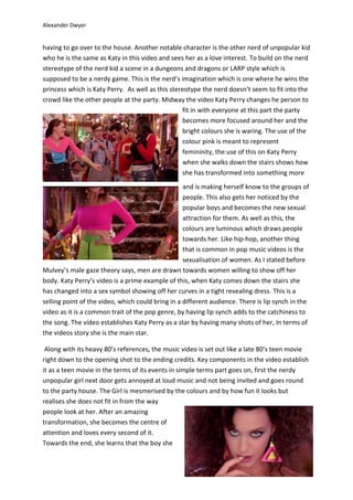 Alexander Dwyer
having to go over to the house. Another notable character is the other nerd of unpopular kid
who he is the same as Katy in this video and sees her as a love interest. To build on the nerd
stereotype of the nerd kid a scene in a dungeons and dragons or LARP style which is
supposed to be a nerdy game. This is the nerd’s imagination which is one where he wins the
princess which is Katy Perry. As well as this stereotype the nerd doesn’t seem to fit into the
crowd like the other people at the party. Midway the video Katy Perry changes he person to
fit in with everyone at this part the party
becomes more focused around her and the
bright colours she is waring. The use of the
colour pink is meant to represent
femininity, the use of this on Katy Perry
when she walks down the stairs shows how
she has transformed into something more
and is making herself know to the groups of
people. This also gets her noticed by the
popular boys and becomes the new sexual
attraction for them. As well as this, the
colours are luminous which draws people
towards her. Like hip-hop, another thing
that is common in pop music videos is the
sexualisation of women. As I stated before
Mulvey’s male gaze theory says, men are drawn towards women willing to show off her
body. Katy Perry’s video is a prime example of this, when Katy comes down the stairs she
has changed into a sex symbol showing off her curves in a tight revealing dress. This is a
selling point of the video, which could bring in a different audience. There is lip synch in the
video as it is a common trait of the pop genre, by having lip synch adds to the catchiness to
the song. The video establishes Katy Perry as a star by having many shots of her, In terms of
the videos story she is the main star.
Along with its heavy 80’s references, the music video is set out like a late 80’s teen movie
right down to the opening shot to the ending credits. Key components in the video establish
it as a teen movie in the terms of its events in simple terms part goes on, first the nerdy
unpopular girl next door gets annoyed at loud music and not being invited and goes round
to the party house. The Girl is mesmerised by the colours and by how fun it looks but
realises she does not fit in from the way
people look at her. After an amazing
transformation, she becomes the centre of
attention and loves every second of it.
Towards the end, she learns that the boy she
 