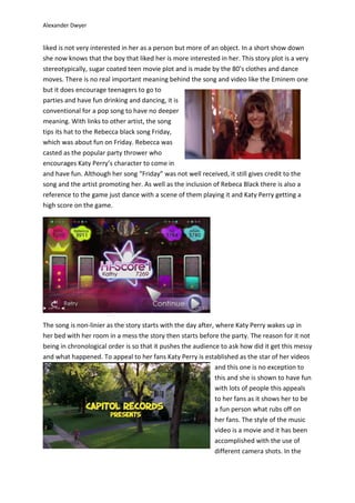 Alexander Dwyer
liked is not very interested in her as a person but more of an object. In a short show down
she now knows that the boy that liked her is more interested in her. This story plot is a very
stereotypically, sugar coated teen movie plot and is made by the 80’s clothes and dance
moves. There is no real important meaning behind the song and video like the Eminem one
but it does encourage teenagers to go to
parties and have fun drinking and dancing, it is
conventional for a pop song to have no deeper
meaning. With links to other artist, the song
tips its hat to the Rebecca black song Friday,
which was about fun on Friday. Rebecca was
casted as the popular party thrower who
encourages Katy Perry’s character to come in
and have fun. Although her song “Friday” was not well received, it still gives credit to the
song and the artist promoting her. As well as the inclusion of Rebeca Black there is also a
reference to the game just dance with a scene of them playing it and Katy Perry getting a
high score on the game.
The song is non-linier as the story starts with the day after, where Katy Perry wakes up in
her bed with her room in a mess the story then starts before the party. The reason for it not
being in chronological order is so that it pushes the audience to ask how did it get this messy
and what happened. To appeal to her fans Katy Perry is established as the star of her videos
and this one is no exception to
this and she is shown to have fun
with lots of people this appeals
to her fans as it shows her to be
a fun person what rubs off on
her fans. The style of the music
video is a movie and it has been
accomplished with the use of
different camera shots. In the
 