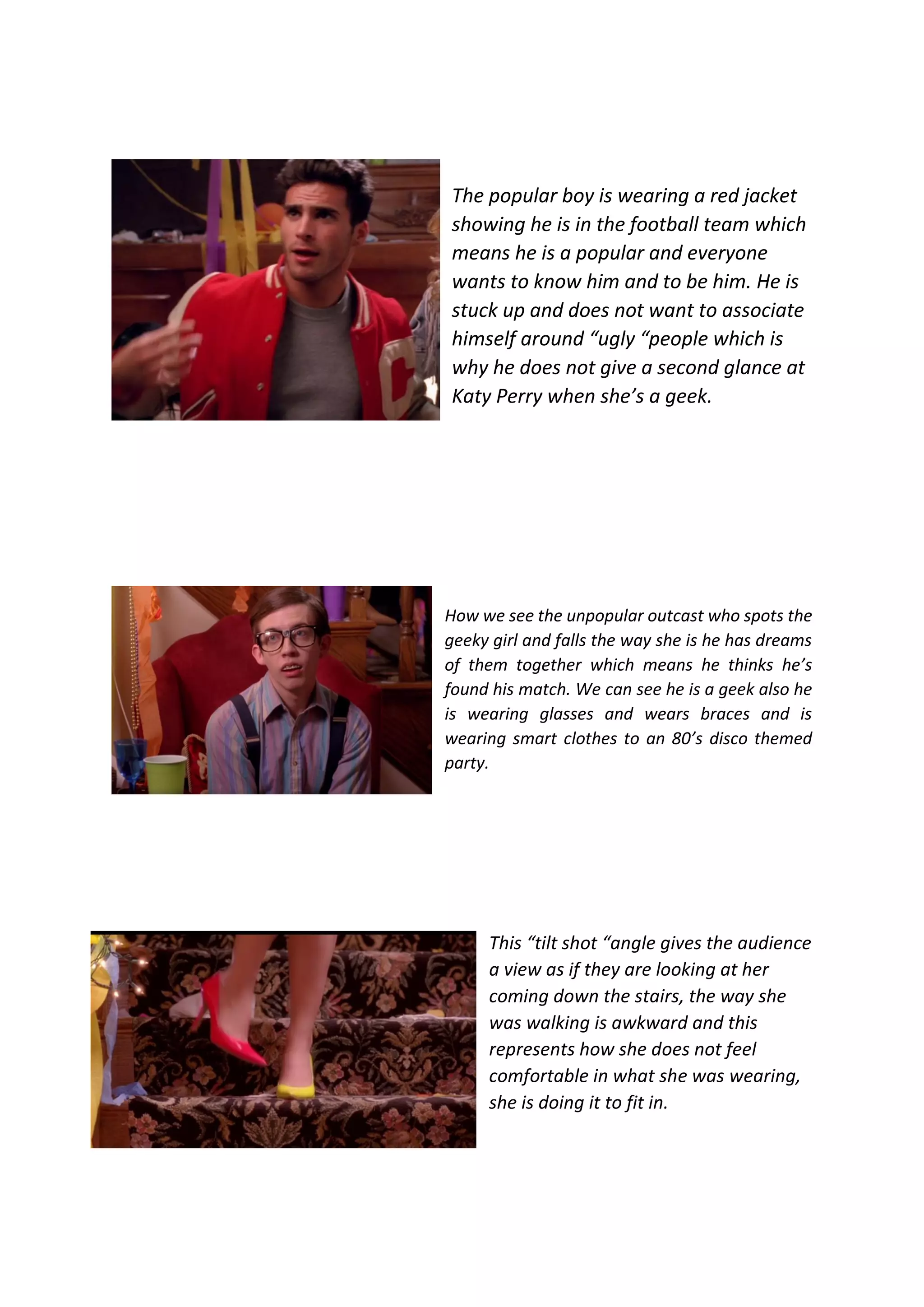 The popular boy is wearing a red jacket
showing he is in the football team which
means he is a popular and everyone
wants to know him and to be him. He is
stuck up and does not want to associate
himself around “ugly “people which is
why he does not give a second glance at
Katy Perry when she’s a geek.
How we see the unpopular outcast who spots the
geeky girl and falls the way she is he has dreams
of them together which means he thinks he’s
found his match. We can see he is a geek also he
is wearing glasses and wears braces and is
wearing smart clothes to an 80’s disco themed
party.
This “tilt shot “angle gives the audience
a view as if they are looking at her
coming down the stairs, the way she
was walking is awkward and this
represents how she does not feel
comfortable in what she was wearing,
she is doing it to fit in.
 