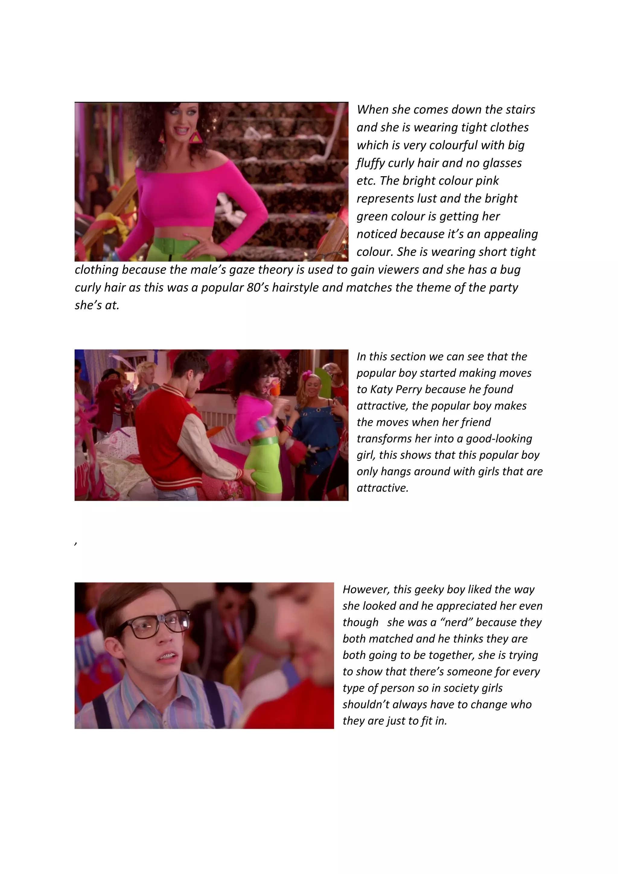 When she comes down the stairs
and she is wearing tight clothes
which is very colourful with big
fluffy curly hair and no glasses
etc. The bright colour pink
represents lust and the bright
green colour is getting her
noticed because it’s an appealing
colour. She is wearing short tight
clothing because the male’s gaze theory is used to gain viewers and she has a bug
curly hair as this was a popular 80’s hairstyle and matches the theme of the party
she’s at.
In this section we can see that the
popular boy started making moves
to Katy Perry because he found
attractive, the popular boy makes
the moves when her friend
transforms her into a good-looking
girl, this shows that this popular boy
only hangs around with girls that are
attractive.
,
However, this geeky boy liked the way
she looked and he appreciated her even
though she was a “nerd” because they
both matched and he thinks they are
both going to be together, she is trying
to show that there’s someone for every
type of person so in society girls
shouldn’t always have to change who
they are just to fit in.
 