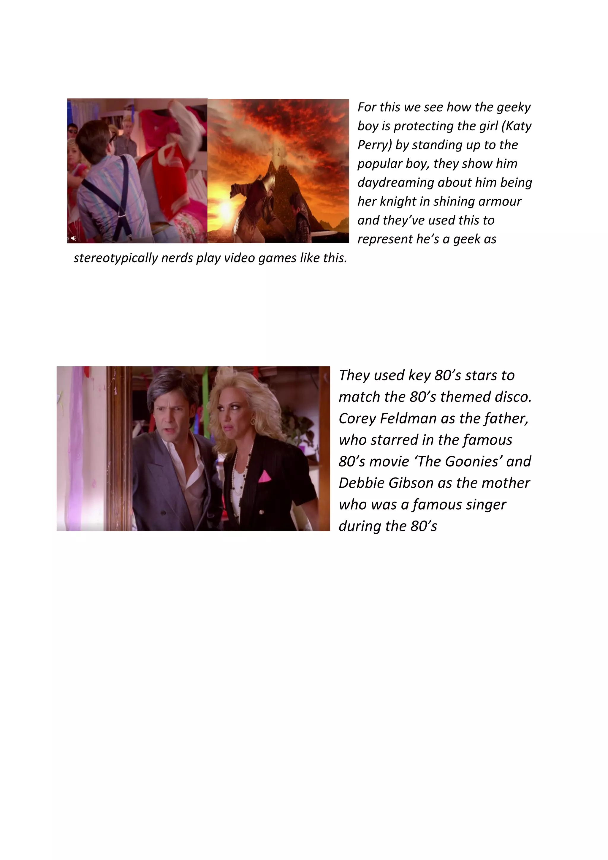 For this we see how the geeky
boy is protecting the girl (Katy
Perry) by standing up to the
popular boy, they show him
daydreaming about him being
her knight in shining armour
and they’ve used this to
represent he’s a geek as
stereotypically nerds play video games like this.
They used key 80’s stars to
match the 80’s themed disco.
Corey Feldman as the father,
who starred in the famous
80’s movie ‘The Goonies’ and
Debbie Gibson as the mother
who was a famous singer
during the 80’s
 