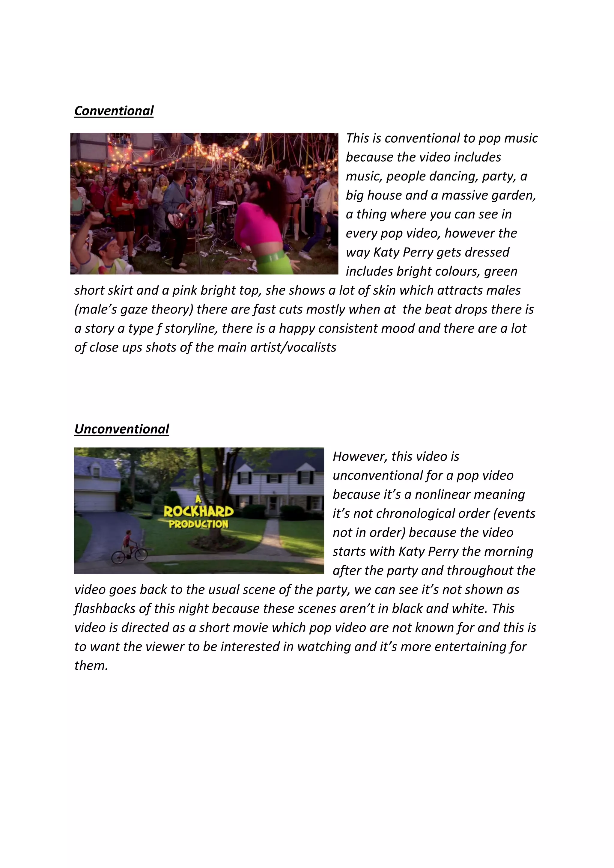 Conventional
This is conventional to pop music
because the video includes
music, people dancing, party, a
big house and a massive garden,
a thing where you can see in
every pop video, however the
way Katy Perry gets dressed
includes bright colours, green
short skirt and a pink bright top, she shows a lot of skin which attracts males
(male’s gaze theory) there are fast cuts mostly when at the beat drops there is
a story a type f storyline, there is a happy consistent mood and there are a lot
of close ups shots of the main artist/vocalists
Unconventional
However, this video is
unconventional for a pop video
because it’s a nonlinear meaning
it’s not chronological order (events
not in order) because the video
starts with Katy Perry the morning
after the party and throughout the
video goes back to the usual scene of the party, we can see it’s not shown as
flashbacks of this night because these scenes aren’t in black and white. This
video is directed as a short movie which pop video are not known for and this is
to want the viewer to be interested in watching and it’s more entertaining for
them.
 