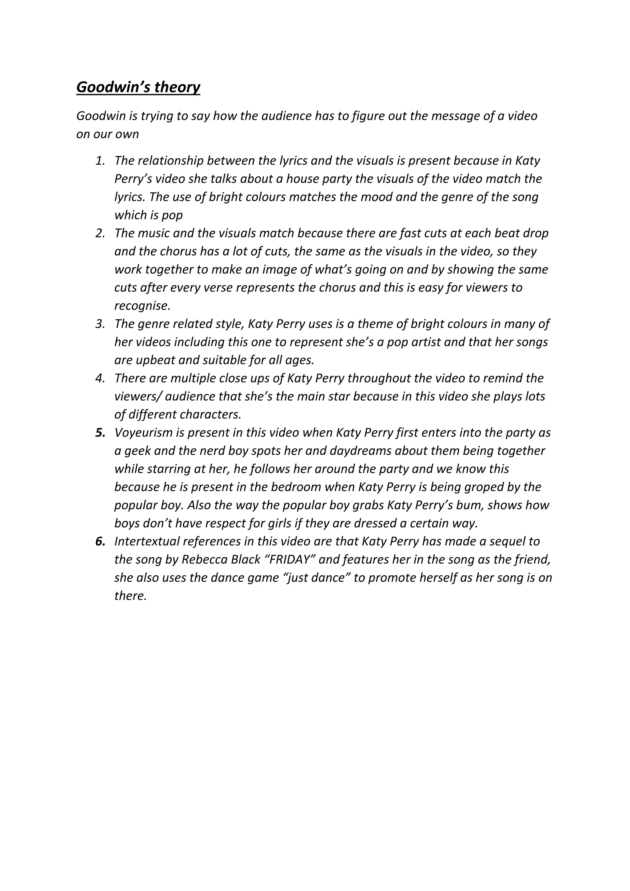 Goodwin’s theory
Goodwin is trying to say how the audience has to figure out the message of a video
on our own
1. The relationship between the lyrics and the visuals is present because in Katy
Perry’s video she talks about a house party the visuals of the video match the
lyrics. The use of bright colours matches the mood and the genre of the song
which is pop
2. The music and the visuals match because there are fast cuts at each beat drop
and the chorus has a lot of cuts, the same as the visuals in the video, so they
work together to make an image of what’s going on and by showing the same
cuts after every verse represents the chorus and this is easy for viewers to
recognise.
3. The genre related style, Katy Perry uses is a theme of bright colours in many of
her videos including this one to represent she’s a pop artist and that her songs
are upbeat and suitable for all ages.
4. There are multiple close ups of Katy Perry throughout the video to remind the
viewers/ audience that she’s the main star because in this video she plays lots
of different characters.
5. Voyeurism is present in this video when Katy Perry first enters into the party as
a geek and the nerd boy spots her and daydreams about them being together
while starring at her, he follows her around the party and we know this
because he is present in the bedroom when Katy Perry is being groped by the
popular boy. Also the way the popular boy grabs Katy Perry’s bum, shows how
boys don’t have respect for girls if they are dressed a certain way.
6. Intertextual references in this video are that Katy Perry has made a sequel to
the song by Rebecca Black “FRIDAY” and features her in the song as the friend,
she also uses the dance game “just dance” to promote herself as her song is on
there.
 