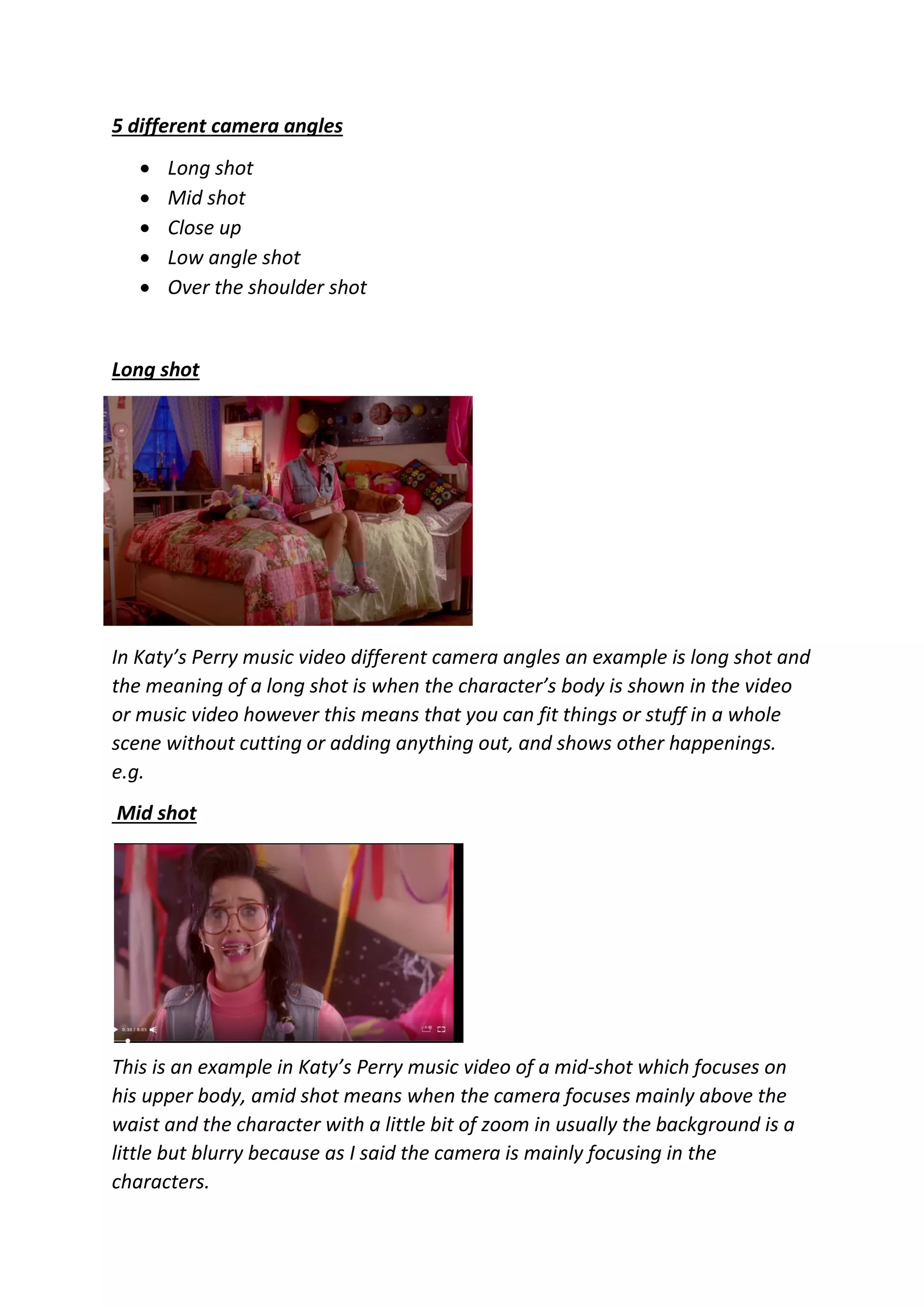 5 different camera angles
 Long shot
 Mid shot
 Close up
 Low angle shot
 Over the shoulder shot
Long shot
In Katy’s Perry music video different camera angles an example is long shot and
the meaning of a long shot is when the character’s body is shown in the video
or music video however this means that you can fit things or stuff in a whole
scene without cutting or adding anything out, and shows other happenings.
e.g.
Mid shot
This is an example in Katy’s Perry music video of a mid-shot which focuses on
his upper body, amid shot means when the camera focuses mainly above the
waist and the character with a little bit of zoom in usually the background is a
little but blurry because as I said the camera is mainly focusing in the
characters.
 