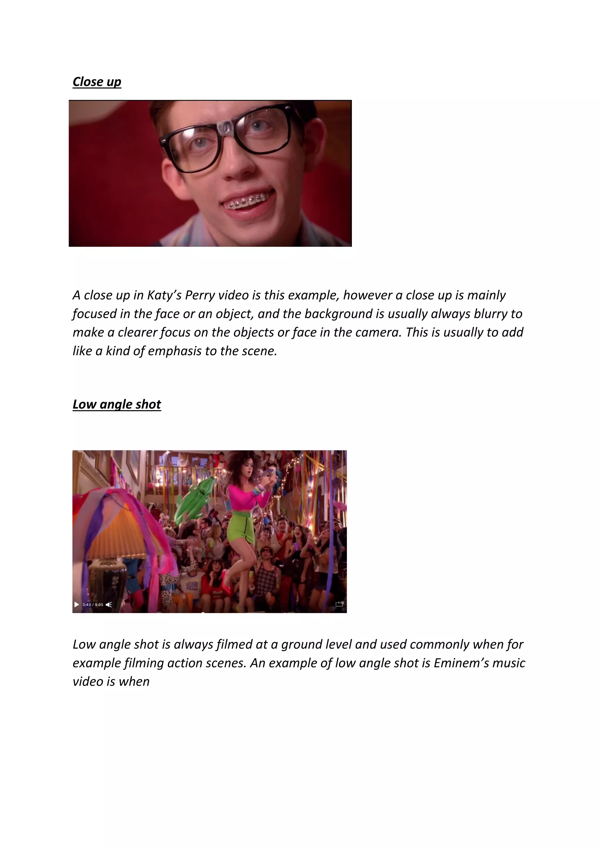 Close up
A close up in Katy’s Perry video is this example, however a close up is mainly
focused in the face or an object, and the background is usually always blurry to
make a clearer focus on the objects or face in the camera. This is usually to add
like a kind of emphasis to the scene.
Low angle shot
Low angle shot is always filmed at a ground level and used commonly when for
example filming action scenes. An example of low angle shot is Eminem’s music
video is when
 