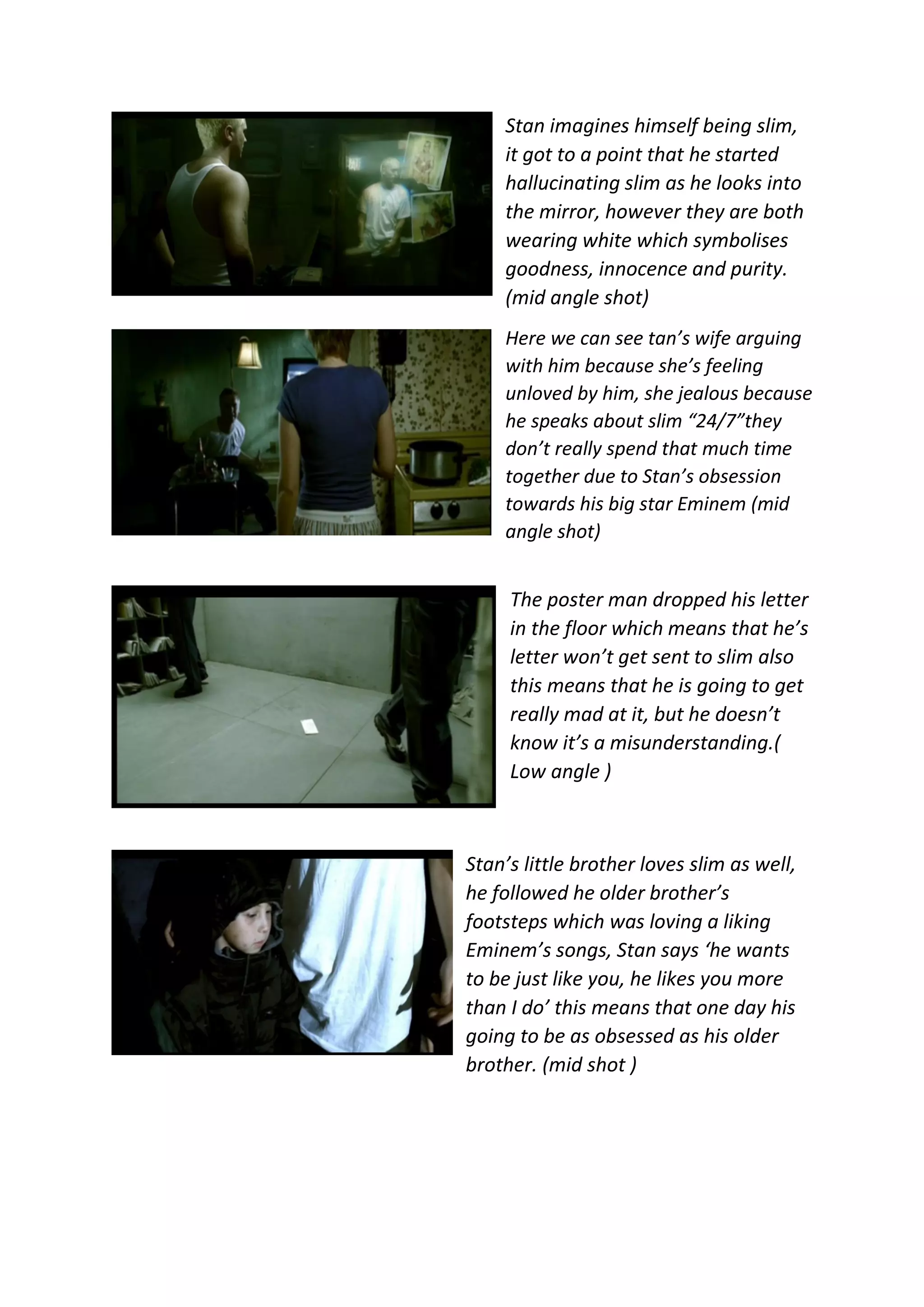 Stan imagines himself being slim,
it got to a point that he started
hallucinating slim as he looks into
the mirror, however they are both
wearing white which symbolises
goodness, innocence and purity.
(mid angle shot)
Here we can see tan’s wife arguing
with him because she’s feeling
unloved by him, she jealous because
he speaks about slim “24/7”they
don’t really spend that much time
together due to Stan’s obsession
towards his big star Eminem (mid
angle shot)
The poster man dropped his letter
in the floor which means that he’s
letter won’t get sent to slim also
this means that he is going to get
really mad at it, but he doesn’t
know it’s a misunderstanding.(
Low angle )
Stan’s little brother loves slim as well,
he followed he older brother’s
footsteps which was loving a liking
Eminem’s songs, Stan says ‘he wants
to be just like you, he likes you more
than I do’ this means that one day his
going to be as obsessed as his older
brother. (mid shot )
 