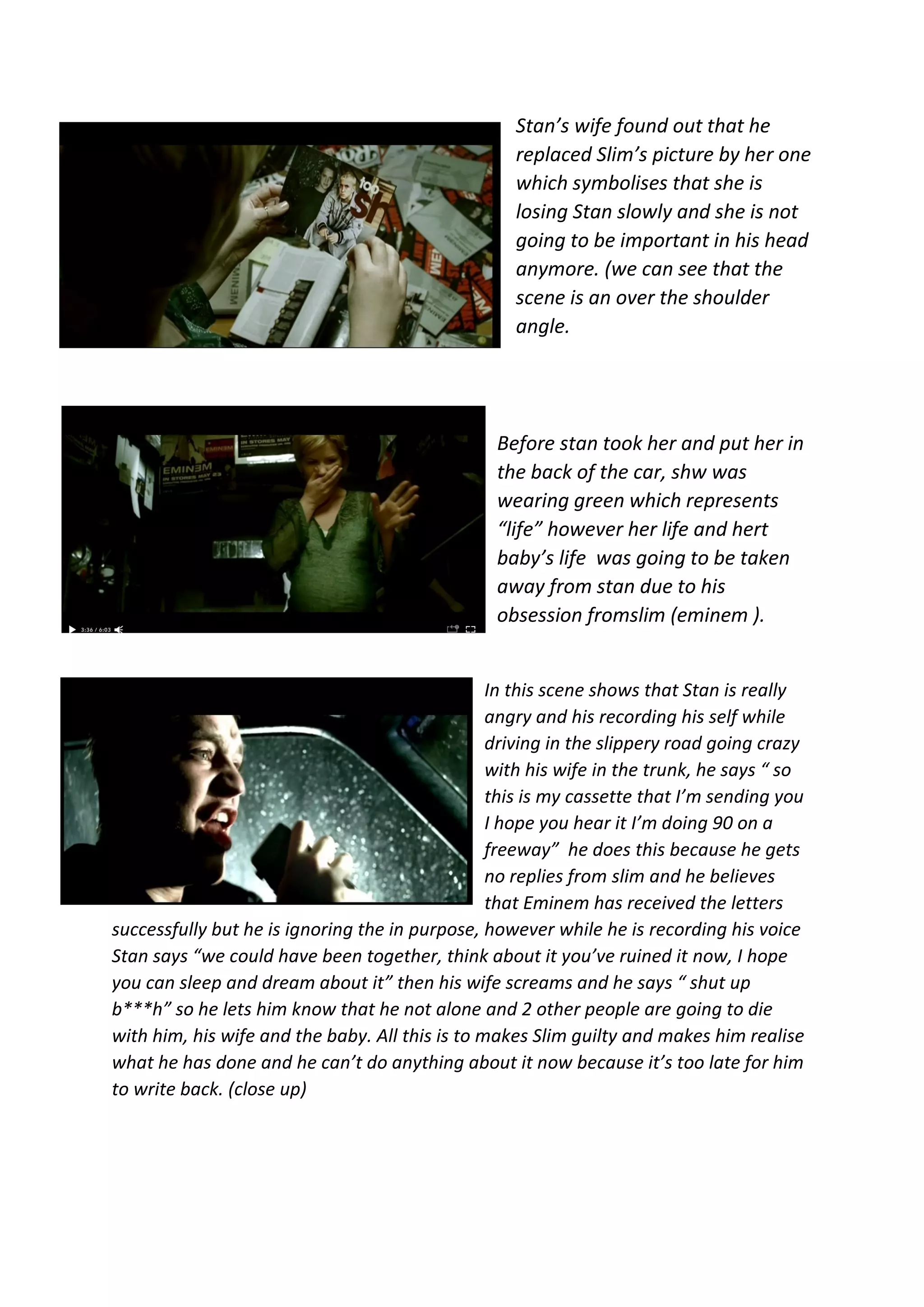 Stan’s wife found out that he
replaced Slim’s picture by her one
which symbolises that she is
losing Stan slowly and she is not
going to be important in his head
anymore. (we can see that the
scene is an over the shoulder
angle.
Before stan took her and put her in
the back of the car, shw was
wearing green which represents
“life” however her life and hert
baby’s life was going to be taken
away from stan due to his
obsession fromslim (eminem ).
In this scene shows that Stan is really
angry and his recording his self while
driving in the slippery road going crazy
with his wife in the trunk, he says “ so
this is my cassette that I’m sending you
I hope you hear it I’m doing 90 on a
freeway” he does this because he gets
no replies from slim and he believes
that Eminem has received the letters
successfully but he is ignoring the in purpose, however while he is recording his voice
Stan says “we could have been together, think about it you’ve ruined it now, I hope
you can sleep and dream about it” then his wife screams and he says “ shut up
b***h” so he lets him know that he not alone and 2 other people are going to die
with him, his wife and the baby. All this is to makes Slim guilty and makes him realise
what he has done and he can’t do anything about it now because it’s too late for him
to write back. (close up)
 