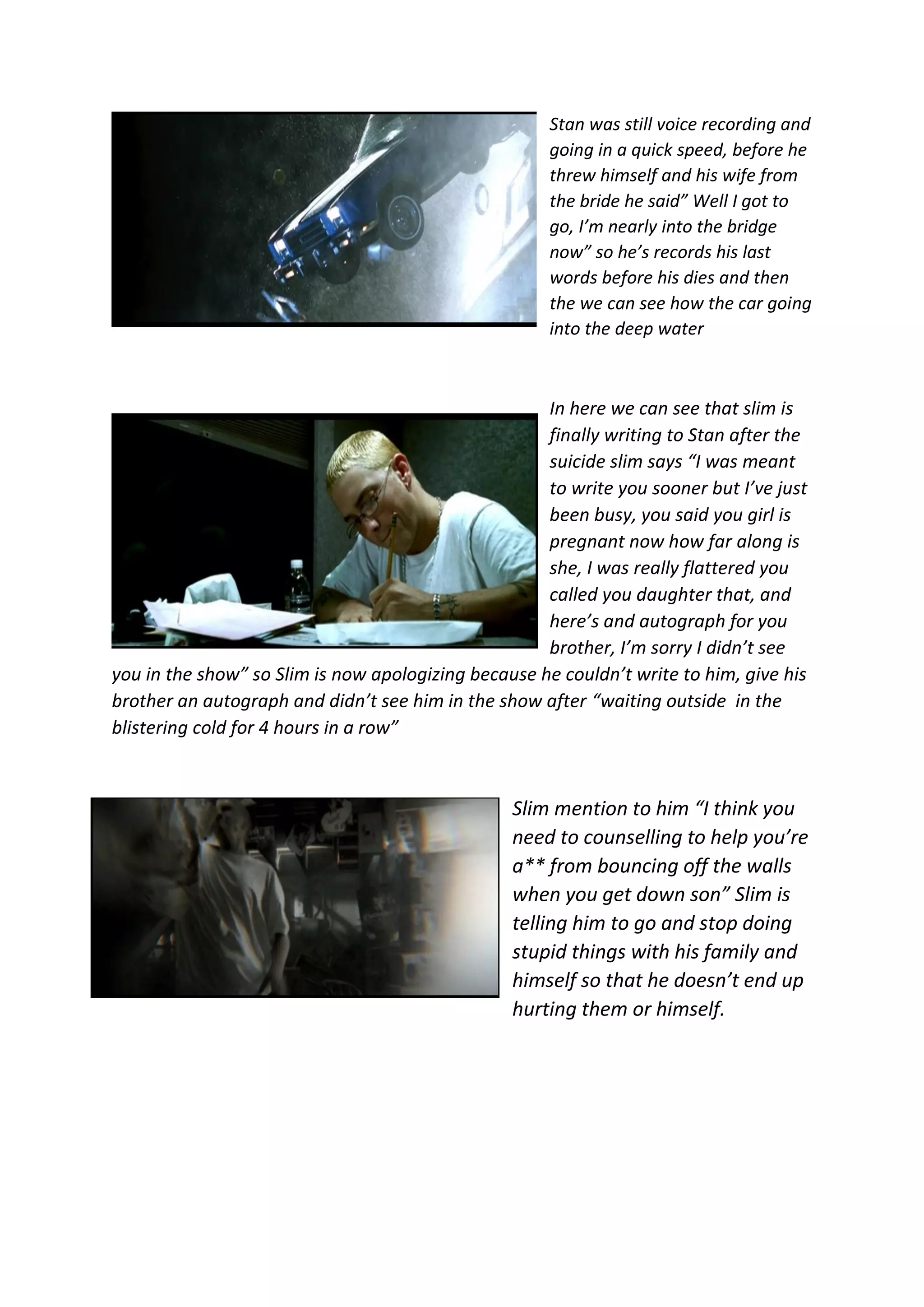 Stan was still voice recording and
going in a quick speed, before he
threw himself and his wife from
the bride he said” Well I got to
go, I’m nearly into the bridge
now” so he’s records his last
words before his dies and then
the we can see how the car going
into the deep water
In here we can see that slim is
finally writing to Stan after the
suicide slim says “I was meant
to write you sooner but I’ve just
been busy, you said you girl is
pregnant now how far along is
she, I was really flattered you
called you daughter that, and
here’s and autograph for you
brother, I’m sorry I didn’t see
you in the show” so Slim is now apologizing because he couldn’t write to him, give his
brother an autograph and didn’t see him in the show after “waiting outside in the
blistering cold for 4 hours in a row”
Slim mention to him “I think you
need to counselling to help you’re
a** from bouncing off the walls
when you get down son” Slim is
telling him to go and stop doing
stupid things with his family and
himself so that he doesn’t end up
hurting them or himself.
 