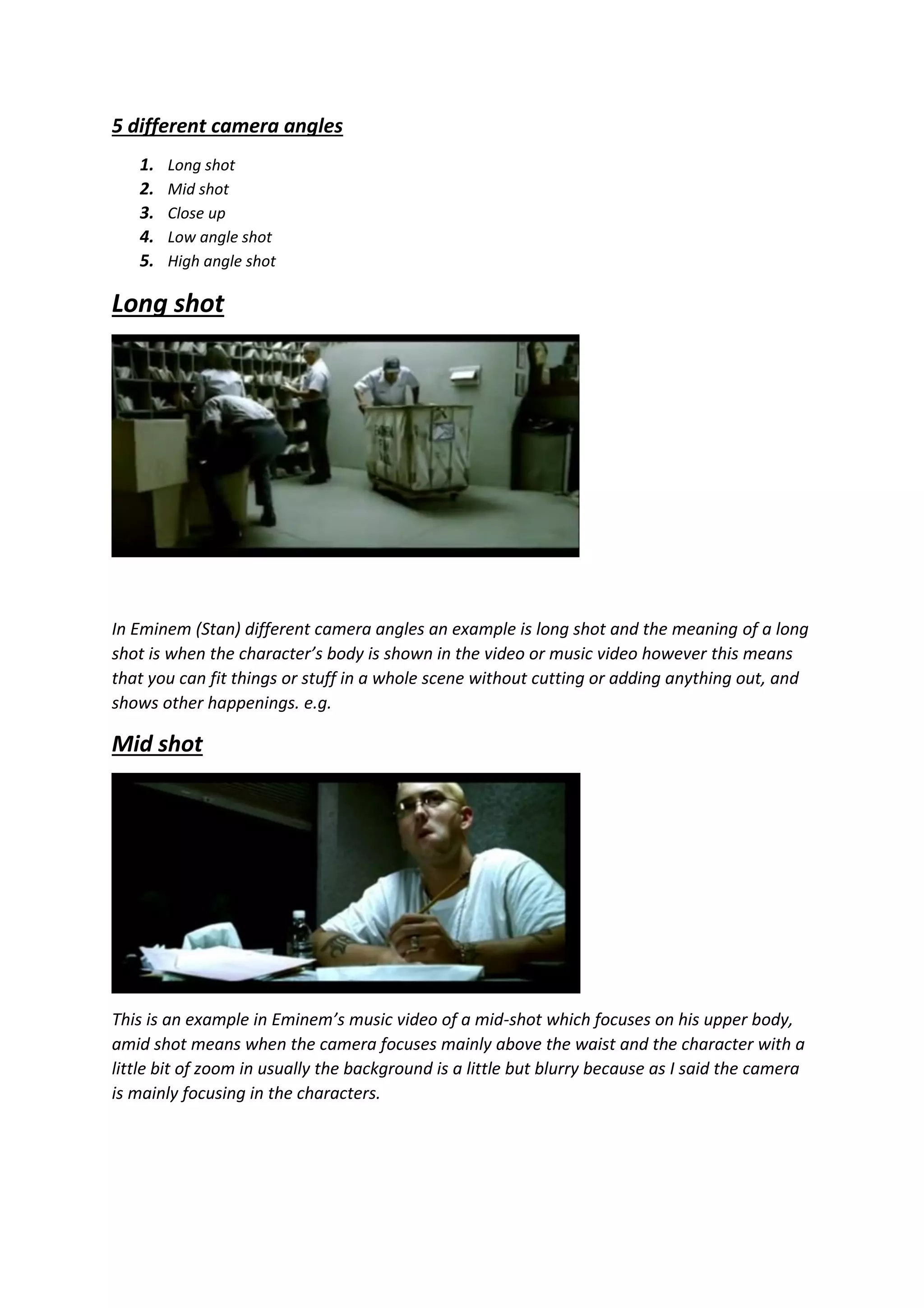 5 different camera angles
1. Long shot
2. Mid shot
3. Close up
4. Low angle shot
5. High angle shot
Long shot
In Eminem (Stan) different camera angles an example is long shot and the meaning of a long
shot is when the character’s body is shown in the video or music video however this means
that you can fit things or stuff in a whole scene without cutting or adding anything out, and
shows other happenings. e.g.
Mid shot
This is an example in Eminem’s music video of a mid-shot which focuses on his upper body,
amid shot means when the camera focuses mainly above the waist and the character with a
little bit of zoom in usually the background is a little but blurry because as I said the camera
is mainly focusing in the characters.
 