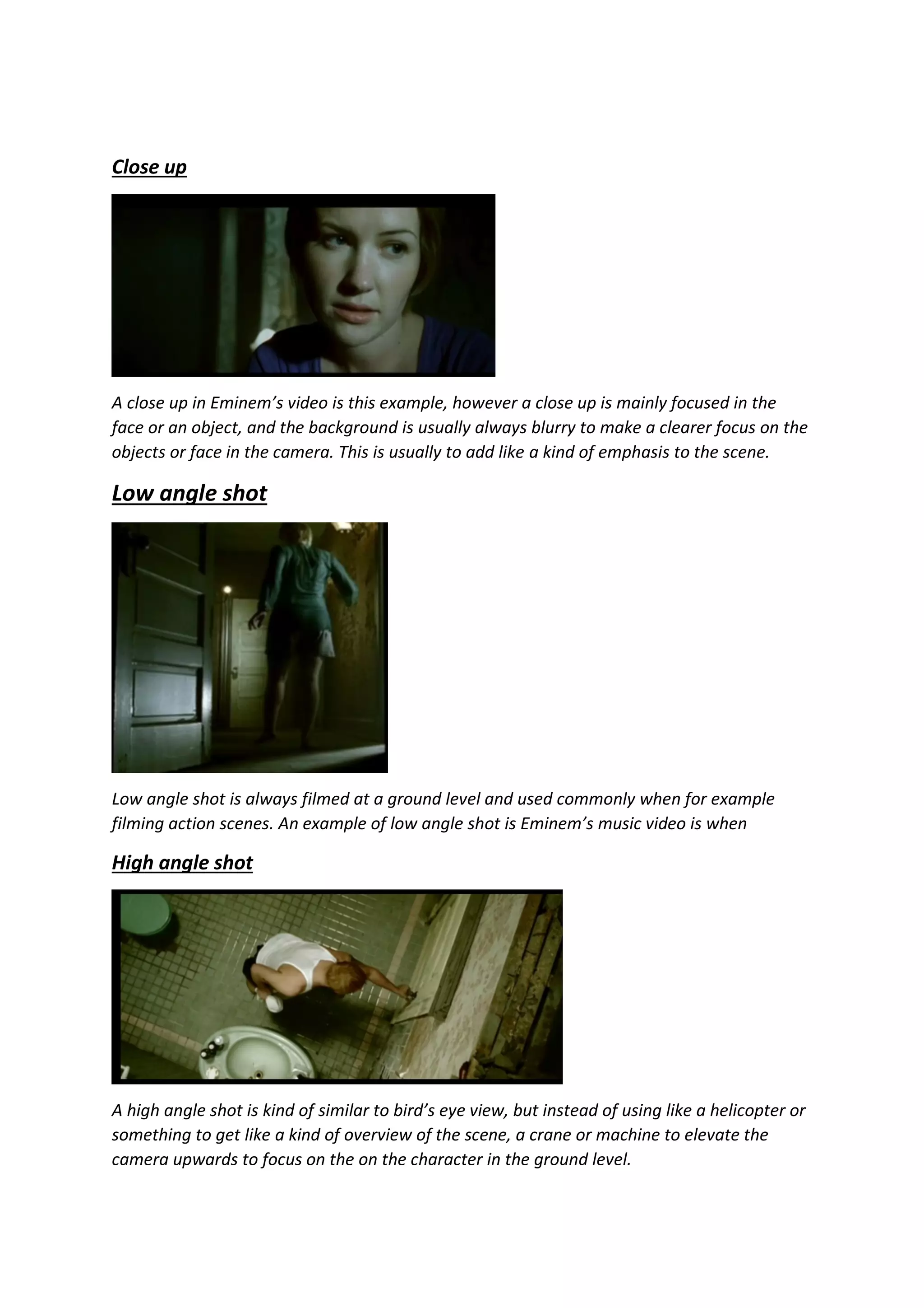 Close up
A close up in Eminem’s video is this example, however a close up is mainly focused in the
face or an object, and the background is usually always blurry to make a clearer focus on the
objects or face in the camera. This is usually to add like a kind of emphasis to the scene.
Low angle shot
Low angle shot is always filmed at a ground level and used commonly when for example
filming action scenes. An example of low angle shot is Eminem’s music video is when
High angle shot
A high angle shot is kind of similar to bird’s eye view, but instead of using like a helicopter or
something to get like a kind of overview of the scene, a crane or machine to elevate the
camera upwards to focus on the on the character in the ground level.
 
