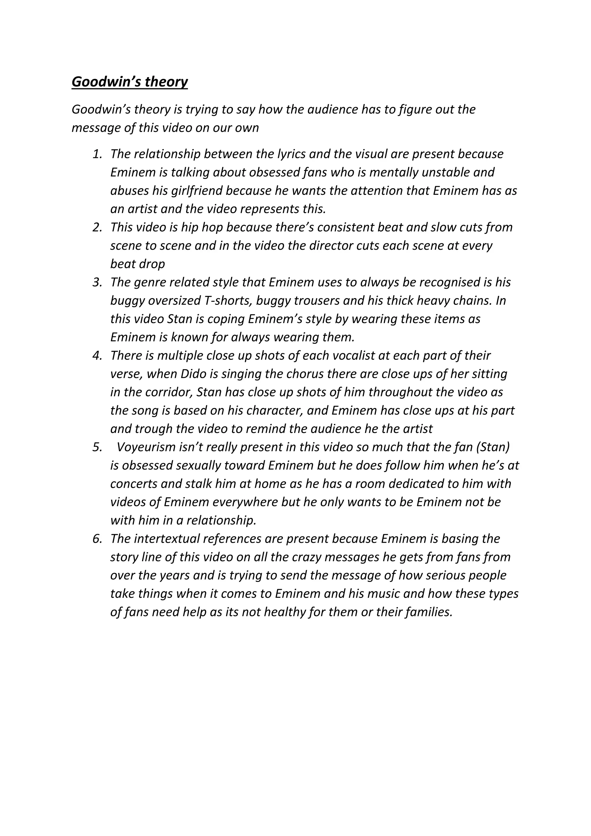 Goodwin’s theory
Goodwin’s theory is trying to say how the audience has to figure out the
message of this video on our own
1. The relationship between the lyrics and the visual are present because
Eminem is talking about obsessed fans who is mentally unstable and
abuses his girlfriend because he wants the attention that Eminem has as
an artist and the video represents this.
2. This video is hip hop because there’s consistent beat and slow cuts from
scene to scene and in the video the director cuts each scene at every
beat drop
3. The genre related style that Eminem uses to always be recognised is his
buggy oversized T-shorts, buggy trousers and his thick heavy chains. In
this video Stan is coping Eminem’s style by wearing these items as
Eminem is known for always wearing them.
4. There is multiple close up shots of each vocalist at each part of their
verse, when Dido is singing the chorus there are close ups of her sitting
in the corridor, Stan has close up shots of him throughout the video as
the song is based on his character, and Eminem has close ups at his part
and trough the video to remind the audience he the artist
5. Voyeurism isn’t really present in this video so much that the fan (Stan)
is obsessed sexually toward Eminem but he does follow him when he’s at
concerts and stalk him at home as he has a room dedicated to him with
videos of Eminem everywhere but he only wants to be Eminem not be
with him in a relationship.
6. The intertextual references are present because Eminem is basing the
story line of this video on all the crazy messages he gets from fans from
over the years and is trying to send the message of how serious people
take things when it comes to Eminem and his music and how these types
of fans need help as its not healthy for them or their families.
 