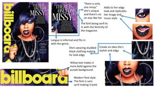 Modern font style.
The font is sans
serif making it bold
Yellow text makes it
more bold against the
purple background.
Langue is informal and fits in
with the genre.
The font being serif its
in with the feminity of
the magazine.
Create an idea she's
stylish and edgy
Adds to her edgy
look and replicates
her image and
music style
“there is only
one missy”
she's unique
and there's no
on else like her
She’s wearing studded
black clothing making
he look edgy
 