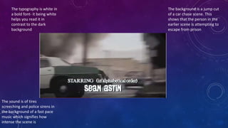 The typography is white in
a bold font- it being white
helps you read it in
contrast to the dark
background
The background is a jump cut
of a car chase scene. This
shows that the person in the
earlier scene is attempting to
escape from prison
The sound is of tires
screeching and police sirens in
the background of a fast pace
music which signifies how
intense the scene is
 