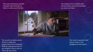 This scene introduces another
character. We know this as
there is a close up of his face
The location of it is inside a calm
normal house, but out the window
you see a car chase
The sound is of police sirens.
At first it makes the
audience(and this character)
think its coming from the TV
but instead it links to the car
chase we saw earlier
The mood is peaceful until
the car chase in the
background interrupts it
 