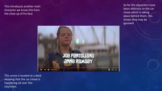 This introduces another main
character we know this from
the close up of his face
So far the characters have
been oblivious to the car
chase which is taking
place behind them, this
shows they may be
ignorant
This scene is located at a dock
showing that the car chase is
happening all over this
city/town.
 