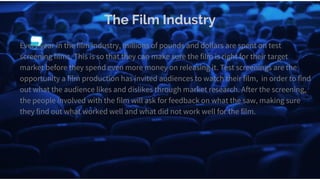 The Film Industry
Every year in the film industry, millions of pounds and dollars are spent on test
screening films. This is so that they can make sure the film is right for their target
market before they spend even more money on releasing it. Test screenings are the
opportunity a film production has invited audiences to watch their film, in order to find
out what the audience likes and dislikes through market research. After the screening,
the people involved with the film will ask for feedback on what the saw, making sure
they find out what worked well and what did not work well for the film.
 