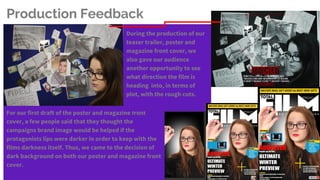 For our first draft of the poster and magazine front
cover, a few people said that they thought the
campaigns brand image would be helped if the
protagonists lips were darker in order to keep with the
films darkness itself. Thus, we came to the decision of
dark background on both our poster and magazine front
cover.
During the production of our
teaser trailer, poster and
magazine front cover, we
also gave our audience
another opportunity to see
what direction the film is
heading into, in terms of
plot, with the rough cuts.
Production Feedback
 