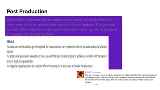 Post Production
After all the production for our teaser trailer, poster and magazine front
cover were done, we released our teaser trailer on Youtube. This gave our
audience the chance to watch our official teaser trailer, as well as giving us
an opportunity to gain feedback.
 