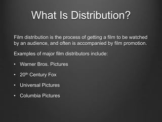 What Is Distribution?
Film distribution is the process of getting a film to be watched
by an audience, and often is accompanied by film promotion.
Examples of major film distributors include:
• Warner Bros. Pictures
• 20th Century Fox
• Universal Pictures
• Columbia Pictures
 