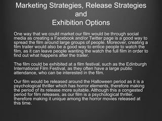 Marketing Strategies, Release Strategies
and
Exhibition Options
One way that we could market our film would be through social
media as creating a Facebook and/or Twitter page is a good way to
spread the film around large groups of people. Moreover, creating a
film trailer would also be a good way to entice people to watch the
film, as it can leave people wanting the watch the full film in order to
find out what happens after the trailer.
The film could be exhibited at a film festival, such as the Edinburgh
International Film Festival, as they often have a large public
attendance, who can be interested in the film.
Our film would be released around the Halloween period as it is a
psychological thriller which has horror elements, therefore making
the period of its release more suitable. Although this a congested
period for film releases, as our film is a psychological thriller,
therefore making it unique among the horror movies released at
this time.
 