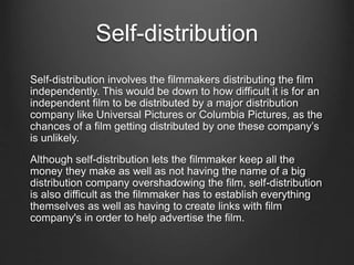 Self-distribution
Self-distribution involves the filmmakers distributing the film
independently. This would be down to how difficult it is for an
independent film to be distributed by a major distribution
company like Universal Pictures or Columbia Pictures, as the
chances of a film getting distributed by one these company’s
is unlikely.
Although self-distribution lets the filmmaker keep all the
money they make as well as not having the name of a big
distribution company overshadowing the film, self-distribution
is also difficult as the filmmaker has to establish everything
themselves as well as having to create links with film
company's in order to help advertise the film.
 
