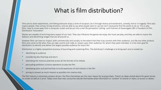What is film distribution?
Films are to share experiences, and letting everyone enjoy a time of escapism, be it through drama and excitement, comedy, horror or tragedy. Films also
inspire people, they convey strong emotions, and are able to say what people want to say but can't necessarily find the words to do so. This is why
films have to move away from a computer screen and be put into a real life perception/ setting. Lord Puttnam of Queensgate CBE is President of Film
Distributors’ Association
Movies are capable of enriching every aspect of our lives. They also influence the games we enjoy, the music we play, and they are able to inspire the
fashions and advertising images that are all around us.
However films can have an impact, both commercially and socially, to the extent that they truly connect with their audience. Just like any other product,
films only come to life when they can take control and make an impact upon their audience; for whom they were intended. It is the main goal for
distributors to identify and deliver the largest possible audience for every film
Distribution is a highly competitive business of launching and sustaining films. The distributor’s challenge is to bring each one to market by:
• identifying its audience
• considering why they’d go and see it
• estimating the revenue potential across all the formats of its release
• persuading exhibitors (cinema operators) to play the film
• developing plans and partnerships to build awareness of and interest in the film
• aiming to convert as much interest as possible into cinema visits
The film industry is extremely product-driven: the films themselves are the main reason for buying tickets. There’s an deep-rooted desire for great stories
on screen as well as in print. Today more than ever, consumers decide themselves what information or ‘content’ to receive or reject, to access or delete.
 