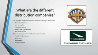 What are the different
distribution companies?
•The major film distribution companies are known as the big six, this includes:
• Warner Bros. Pictures.
• 20th Century Fox.
• Paramount Pictures.
• Sony Pictures Entertainment
• Walt Disney Studios.
•There are also independent distribution companies such as:
• Altitude Film Distribution
• Arrow Films
• Vertigo Films
• Pinewood Pictures
 