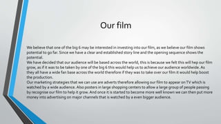 Our film
We believe that one of the big 6 may be interested in investing into our film, as we believe our film shows
potential to go far. Since we have a clear and established story line and the opening sequence shows the
potential.
We have decided that our audience will be based across the world, this is because we felt this will hep our film
grow, as if it was to be taken by one of the big 6 this would help us to achieve our audience worldwide. As
they all have a wide fan base across the world therefore if they was to take over our film it would help boost
the production.
Our marketing strategies that we can use are adverts therefore allowing our film to appear onTV which is
watched by a wide audience. Also posters in large shopping centers to allow a large group of people passing
by recognise our film to help it grow.And once it is started to become more well known we can then put more
money into advertising on major channels that is watched by a even bigger audience.
 