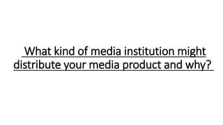 What kind of media institution might
distribute your media product and why?
 