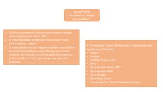 Apakah yang
dimaksudkan dengan
penswastaan?
1. Diumumkan pertama kalinya oleh kerajaan sebagai
dasar negara pada tahun 1983.
2. Ia melambangkan pendekatan baru dalam dasar
pembangunan negara
3. Ia melengkapkan dasar negara yang lain seperti dasar
Penswastaan Malaysia, yang dibangunkan untuk
memberi penekanan ke atas pertambahan peranan
sektor swasta di dalam pembangunan ekonomi
Malaysia.
4. Penswastaan boleh dilaksanakan melalui beberapa
kaedah seperti berikut:
• Jualan
• Pajakan
• Kontrak Pengurusan
• Bina
• Bina-Kendali-Serah (BOT)
• Bina-Kendali-Milik
• Bina-Kendali
• Bina-Pajak-Serah
• Pembangunan Tanah/ Pertukaran Tanah
 