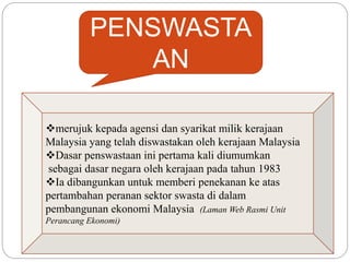 PENSWASTA
AN
merujuk kepada agensi dan syarikat milik kerajaan
Malaysia yang telah diswastakan oleh kerajaan Malaysia
Dasar penswastaan ini pertama kali diumumkan
sebagai dasar negara oleh kerajaan pada tahun 1983
Ia dibangunkan untuk memberi penekanan ke atas
pertambahan peranan sektor swasta di dalam
pembangunan ekonomi Malaysia (Laman Web Rasmi Unit
Perancang Ekonomi)
 