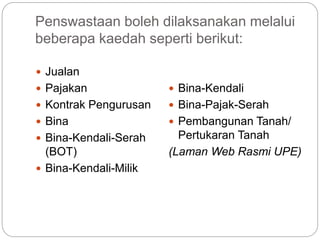 Penswastaan boleh dilaksanakan melalui
beberapa kaedah seperti berikut:
 Jualan
 Pajakan
 Kontrak Pengurusan
 Bina
 Bina-Kendali-Serah
(BOT)
 Bina-Kendali-Milik
 Bina-Kendali
 Bina-Pajak-Serah
 Pembangunan Tanah/
Pertukaran Tanah
(Laman Web Rasmi UPE)
 