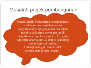 Masalah projek pembangunan
Sebuah Majlis Perbandaran hendak menaik
taraf stesen keretapi dan hendak
manyatukannya dengan stesen bas. Akan
tetapi ia tiada dana kewangan untuk
menjalankan projek sebesar itu. Apa yang
ada ialah tanah seluas 20 ekar di sekeliling
stesyen keretapi tersebut.
Cadangkan bagai mana hendak
menjalankan projek tersebut.
 