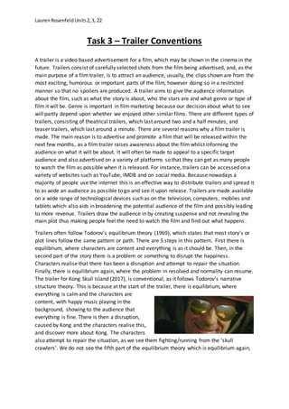 LaurenRosenfeldUnits2,3, 22
Task 3 – Trailer Conventions
A trailer is a video based advertisement for a film, which may be shown in the cinema in the
future. Trailers consist of carefully selected shots from the film being advertised, and, as the
main purpose of a film trailer, is to attract an audience, usually, the clips shown are from the
most exciting, humorous or important parts of the film, however doing so in a restricted
manner so that no spoilers are produced. A trailer aims to give the audience information
about the film, such as what the story is about, who the stars are and what genre or type of
film it will be. Genre is important in filmmarketing because our decision about what to see
will partly depend upon whether we enjoyed other similar films. There are different types of
trailers, consisting of theatrical trailers, which last around two and a half minutes, and
teaser trailers, which last around a minute. There are several reasons why a film trailer is
made. The main reason is to advertise and promote a film that will be released within the
next few months, as a film trailer raises awareness about the film whilst informing the
audience on what it will be about. It will often be made to appeal to a specific target
audience and also advertised on a variety of platforms so that they can get as many people
to watch the film as possible when it is released. For instance, trailers can be accessed on a
variety of websites such as YouTube, IMDB and on social media. Because nowadays a
majority of people use the internet this is an effective way to distribute trailers and spread it
to as wide an audience as possible to go and see it upon release. Trailers are made available
on a wide range of technological devices such as on the television, computers, mobiles and
tablets which also aids in broadening the potential audience of the film and possibly leading
to more revenue. Trailers draw the audience in by creating suspense and not revealing the
main plot thus making people feel the need to watch the film and find out what happens.
Trailers often follow Todorov’s equilibrium theory (1969), which states that most story's or
plot lines follow the same pattern or path. There are 5 steps in this pattern. First there is
equilibrium, where characters are content and everything is as it should be. Then, in the
second part of the story there is a problem or something to disrupt the happiness.
Characters realise that there has been a disruption and attempt to repair the situation.
Finally, there is equilibrium again, where the problem in resolved and normality can resume.
The trailer for Kong Skull Island (2017), is conventional, as it follows Todorov’s narrative
structure theory. This is because at the start of the trailer, there is equilibrium, where
everything is calmand the characters are
content, with happy music playing in the
background, showing to the audience that
everything is fine. There is then a disruption,
caused by Kong and the characters realise this,
and discover more about Kong. The characters
also attempt to repair the situation, as we see them fighting/running from the ‘skull
crawlers’. We do not see the fifth part of the equilibrium theory which is equilibrium again,
 