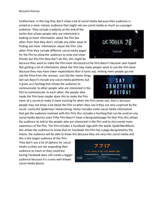 BenjaminKarrass
Furthermore in the ring they don’t show a lot of social media because their audience is
aimed at a more mature audience that might not use social media as much as a younger
audience. They include a website at the end of the
trailer that allows people who are interested in
looking at more information about the film but
other from that they don’t include any other ways of
finding out more information about the film. Like
other films they include different social media pages
for the film to allow the audience to view and show
friends but this film they don’t do this, this might be
because they want to make the film more disclosed so the film doesn’t become over hyped.
Not getting a lot of information about the filmmay make people want to see the filmmore
because they may have lower expectations than it turns out, making more people go and
see the films from the reviews. Just like the movie Rings
Get out doesn’t include any social media platforms but
it gives us a hashtag that allows the audience to
communicate to other people who are interested in the
film to communicate to each other, the people who
made the filmhave maybe done this to make the film
more of a secret to make it more exciting for when the filmcomes out, that is because
people may not know a lot about the film so when they see it they are very surprised by the
result. Lastly the Spiderman homecoming trailer includes some social media information
that get the audience involved with this film, this includes a hashtag that can be used on any
social media devices even if the filmdoesn’t have a designated page for that film, this allows
the audience to talk to the people who are interested in the film and to also create more
awareness of the film. The filmincludes a Facebook logo with the words SpiderManMovie,
this allows the audience to know that on Facebook this film has a page designated to the
movie, the audience will be able to know this because they are very into social media and
this is the target audience of the film.
They don’t use a lot of options for social
media so they are not expanding their
audience as much as they could but
having Facebook does still create a bigger
audience because it is a very well-known
social media device.
 