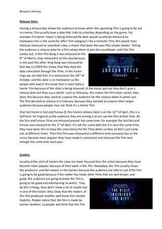 BenjaminKarrass
Release Date:
Having a release day allows the audience to know when the upcoming film is going to be out
in cinema, filmusually have a date that links to a holiday depending on the genre. For
example if a horror movie is being released the date would usually be released on
Halloween this is the same for other film category’s like a romantic film, this would most
likely be released on valentine’s day, a movie that done this was fifty shades darker. Telling
the audience a release date for a film allows them to join the countdown until the film
comes out. In the film Kong it was released on the
8th of March, they released it on this day because
in the past the other King Kong was released on
that day in (1993 this shows that they kept the
date consistent through the films. In the trailer
rings we are told that it is released on the 28th of
October and this date is on Halloween so the
people who watch this know that is most likely a
horror filmbecause of the date is being released. In the trailer get out they don’t give a
release date but they say a month such as February, this makes the film more secret, they
done this because they want to surprise the audience for the release when it comes out.
The filmdecided to release it in February because they wanted to surprise their target
audience because people may not think it’s a horror film.
One last trailer is fast and furious 8, this trailers release date is on the 12th of April, this is a
half term for England so the audience they are aiming it at can see the film at that time. All
the fast and furious films are released around the same time, for example the last fast and
furious was released on the 3rd of April, it’s not the same date but it is near the same time,
they have done this to keep the consistency for the films dates so they all don’t just come
out at different times. Then first filmwas released at a different time (January) but as the
series became more popular they have made it contestant and released the film near
enough the same time each year.
Credits:
Usually at the start of trailers the crew are more focused than the actors because they have
become more popular because of their work in the film. Nowadays the filmusually shows
the producers and the makers in the trailers because the audience are able to see if the film
is going to be good because if the maker has made other films that are well known and
good, the audience are going to know the filmis
going to be good and entertaining to watch. They
do this in Kong, they don’t show a lot of credits but
in one of the trailers they show that the makers of
this film produced another well know film named
Godzilla. People notice that the film is made by
warner brothers so people will think that the film
 
