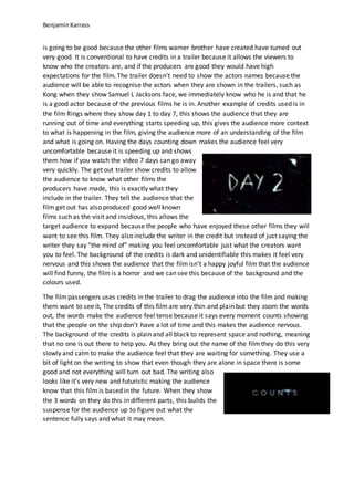 BenjaminKarrass
is going to be good because the other films warner brother have created have turned out
very good. It is conventional to have credits in a trailer because it allows the viewers to
know who the creators are, and if the producers are good they would have high
expectations for the film. The trailer doesn’t need to show the actors names because the
audience will be able to recognise the actors when they are shown in the trailers, such as
Kong when they show Samuel L Jacksons face, we immediately know who he is and that he
is a good actor because of the previous films he is in. Another example of credits used is in
the film Rings where they show day 1 to day 7, this shows the audience that they are
running out of time and everything starts speeding up, this gives the audience more context
to what is happening in the film, giving the audience more of an understanding of the film
and what is going on. Having the days counting down makes the audience feel very
uncomfortable because it is speeding up and shows
them how if you watch the video 7 days can go away
very quickly. The get out trailer show credits to allow
the audience to know what other films the
producers have made, this is exactly what they
include in the trailer. They tell the audience that the
film get out has also produced good well known
films such as the visit and insidious, this allows the
target audience to expand because the people who have enjoyed these other films they will
want to see this film. They also include the writer in the credit but instead of just saying the
writer they say “the mind of” making you feel uncomfortable just what the creators want
you to feel. The background of the credits is dark and unidentifiable this makes it feel very
nervous and this shows the audience that the filmisn’t a happy joyful film that the audience
will find funny, the film is a horror and we can see this because of the background and the
colours used.
The filmpassengers uses credits in the trailer to drag the audience into the film and making
them want to see it, The credits of this film are very thin and plain but they zoom the words
out, the words make the audience feel tense because it says every moment counts showing
that the people on the ship don’t have a lot of time and this makes the audience nervous.
The background of the credits is plain and all black to represent space and nothing, meaning
that no one is out there to help you. As they bring out the name of the filmthey do this very
slowly and calm to make the audience feel that they are waiting for something. They use a
bit of light on the writing to show that even though they are alone in space there is some
good and not everything will turn out bad. The writing also
looks like it’s very new and futuristic making the audience
know that this film is based in the future. When they show
the 3 words on they do this in different parts, this builds the
suspense for the audience up to figure out what the
sentence fully says and what it may mean.
 
