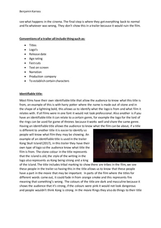 BenjaminKarrass
see what happens in the cinema. The final step is where they get everything back to normal
and fix whatever was wrong, They don’t show this in a trailer because it would ruin the film.
Conventions of a trailer all include thing such as:
 Titles
 Logo’s
 Release date
 Age rating
 Fast cuts
 Text on screen
 Narration
 Production company
 To establish certain characters
Identifiable title:
Most films have their own identifiable title that allow the audience to know what this title is
from, an example of this is with harry potter where the name is made out of stone and in
the shape of a lightning bold, this allows us to identify what the logo is from and what film it
relates with. If all films were in one font it would not look professional. Also another is if you
have an identifiable title it can relate to a certain genre, for example the logo for the lord of
the rings can be used for game of thrones because it works well and share the same genre.
Having an identifiable title allows the audience to know what the film can be about, if a title
is different to another title it is easier to identify so
people will know what film they may be showing. An
example of an identifiable title is used in the trailer
Kong Skull Island (2017), in this trailer they have their
own type of logo so the audience know what title the
film is from. The stone colour in the title represents
that the island is old, the style of the writing in the
logo also represents as Kong being strong and a king
of the island. The title includes tribal marking to show there are tribes in the film, we see
these people in the trailer so having this in the title allows us to know that these people
have a part in the movie that may be important. In parts of the film where the titles for
different words came out, it could fade in from orange smoke and this represents fire
meaning that something’s wrong. The colours of the title are dark and masculine because it
shows the audience that it’s strong, if the colours were pink it would not look dangerous
and people wouldn’t think Kong is strong. In the movie Rings they also do things to their title
 