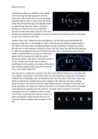 BenjaminKarrass
to allow the audience to identify it, for example
in the film rings the title represents a TV this
links to the video used in the filmand the people
would be able to notice it. Also in the title of the
movie they include the logo so the people would
be able to know what the movie is just from
looking at it. The film also uses its own font
because it links to the movie, the title is thin and
it looks like someone has scratched it out, this can link to the film because the evil character
is a girl and scratches on the walls.
Another trailer that I looked out was called get out, this film had a good identifiable title
because it looks like it’s see through to make it look like you are looking straight through it.
The “Get” in the title looks very bold and bright to show something is strong in the house,
the title tells us that someone is trying to escape. The “out” looks very dull and thin meaning
it might not be important because it’s hard to see. The “out” is very hard to see so this can
make us feel that there is no way out in the house
where the film is based, this could be correct
because the other word “get” is very bold and easy
to see. The film uses its own font to make it
identifiable for the audience, the colour of the title is
dark and blue making it feel scary and to show this
film is not a bright happy film.
One last trailer is called alien Covenant, this title is very different because it is very plain but
has a deeper meaning for it, The Letters Alien are very spread out to show that each letter is
isolated such as the people who are isolated on the ship. The colour of the title is plain and
white to show that it’s nothing because the people on the ship may not know anything
about the aliens. The old films from the same trilogy have the same type of time with it all
being separated, this makes the audience feel that it is all related and they want to keep the
same feeling and suspense from the old films. The other word “covenant” is not that
noticeable, but it is in a different colour to show
that it means something else such as an alien. It is
green to represent space and alien life, this can
make the audience wonder what to expect in the
film.
 