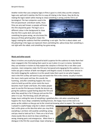 BenjaminKarrass
Another trailer that uses company logos in films is gost in a shell, they use the company
logos very well and it matches the film in a way of it being in the future, they do this by
making the logo’s twitch while moving to show something is wrong and the filmis all
tecnological. The two companies used in the
film are paramount and dream works, thses
films are very well known so people will know
this film shjould be good. The logo’s use a
different colour in the background to show
that the filmis quite dark and sad, like
something has gone wrong, we also know this
because of thew glitching when shown the
logog’s making the audience feel that something is not right. The film is about robots and
the glitxching in the logos can represent them and letting the udince know that something is
not right with the robots and something has gone wrong.
Music and other sound:
Music in trailers are usually fast paced to build suspense for the audience to make them feel
more engaged in the filmmaking them want to see it when it is out in cinema. Sometimes
they use narration in trailers to help explain the storyline in filmbut this is not often used
anymore, most companies make the filmvery fast paced and engaging for the audience. In a
trailer you get a mixture of both non-diegetic and diegetic sound, tis builds more tension in
the trailer dragging the audience in so this would make them want to see what happens
next in the film so they will want to pay and watch the filmin the cinema. Usually in trailers
the music starts quiet and low, this sounds like
humming, and after something happens the music
starts to build up and the action starts the music
becomes much louder and faster, this makes people
want to see the film because it builds the tension up,
giving the audience a good feeling about the filmand
what they would be in for if they go and see the film
when it is out. The filmKong starts off with very
happy music setting the tone of everything is good but after a bit when something bad
happens the music drops completely building tension, the happy music at the start is to
pump up the soldiers as they go out to the island not knowing what to expect. The song that
is played is a joyful happy song but is about something
bad, so this gives us the idea that when you may think
everything is ok there still could be something wrong
and you need to look out for it. There are a lot of very
sharp sounds like an alarm to show something is
wrong showing panic and emergencies. When there is
dialogue in the film the sound drops lower allowing us
 