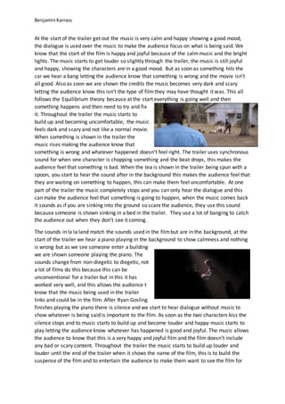 BenjaminKarrass
At the start of the trailer get out the music is very calm and happy showing a good mood,
the dialogue is used over the music to make the audience focus on what is being said. We
know that the start of the film is happy and joyful because of the calmmusic and the bright
lights. The music starts to get louder so slightly through the trailer, the music is still joyful
and happy, showing the characters are in a good mood. But as soon as something hits the
car we hear a bang letting the audience know that something is wrong and the movie isn’t
all good. Also as soon we are shown the credits the music becomes very dark and scary
letting the audience know this isn’t the type of filmthey may have thought it was. This all
follows the Equilibrium theory because at the start everything is going well and then
something happens and then need to try and fix
it. Throughout the trailer the music starts to
build up and becoming uncomfortable, the music
feels dark and scary and not like a normal movie.
When something is shown in the trailer the
music rises making the audience know that
something is wrong and whatever happened doesn’t feel right. The trailer uses synchronous
sound for when one character is chopping something and the beat drops, this makes the
audience feel that something is bad. When the tea is shown in the trailer being spun with a
spoon, you start to hear the sound after in the background this makes the audience feel that
they are waiting on something to happen, this can make them feel uncomfortable. At one
part of the trailer the music completely stops and you can only hear the dialogue and this
can make the audience feel that something is going to happen, when the music comes back
it sounds as if you are sinking into the ground so scare the audience, they use this sound
because someone is shown sinking in a bed in the trailer. They use a lot of banging to catch
the audience out when they don’t see it coming.
The sounds in la la land match the sounds used in the filmbut are in the background, at the
start of the trailer we hear a piano playing in the background to show calmness and nothing
is wrong but as we see someone enter a building
we are shown someone playing the piano. The
sounds change from non-diegetic to diegetic, not
a lot of films do this because this can be
unconventional for a trailer but in this it has
worked very well, and this allows the audience t
know that the music being used in the trailer
links and could be in the film. After Ryan Gosling
finishes playing the piano there is silence and we start to hear dialogue without music to
show whatever is being said is important to the film. As soon as the two characters kiss the
silence stops and to music starts to build up and become louder and happy music starts to
play letting the audience know whatever has happened is good and joyful. The music allows
the audience to know that this is a very happy and joyful film and the film doesn’t include
any bad or scary content. Throughout the trailer the music starts to build up louder and
louder until the end of the trailer when it shows the name of the film, this is to build the
suspense of the film and to entertain the audience to make them want to see the film for
 