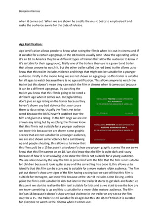 BenjaminKarrass
when it comes out. When we are shown he credits the music beats to emphasise it and
make the audience aware for the date of release.
Age Certification:
Age certification allows people to know what rating the filmis when it is out in cinema and if
it suitable for a certain age group. In the UK trailers usually don’t show the age rating unless
it’s an 18. In America they have different types of trailers that allow the audience to know if
it’s suitable for their age ground, firstly one of the trailers they use is a green band trailer
that allows anyone to watch it. But the other trailer called the red band trailer allows us to
know that this trailer includes violence and things that might not be suitable for a younger
audience. Firstly in the movie Kong we are not shown an age group, so this trailer is suitable
for all ages to watch because there is no age certification. This allows anyone to watch the
trailer but this doesn’t mean they can watch the filmin cinema when it comes out because
it can be a different age group. By watching the
trailer you know that this filmis going to be rated a
different age when it comes out. In England they
don’t give an age rating on the trailer because they
haven’t shown any bad violence that may cause
them to do a rating. Usually the film is yet to be
rated because the BBFC haven’t watched over the
film and given it a rating. In the film rings we are not
shown any rating but by watching the filmwe know
that this filmis not suitable for a younger audience
we know this because we are shown some graphic
scenes that are not suitable for a younger audience,
we are also shown some violence for a car blowing
up and people shouting, this allows us to know that
this film could be a 15 because it also doesn’t show any proper graphic scenes like sex so we
know that this film cannot be an 18. We also know that the film is quite dark and scary
because of how it is set allowing us to know the filmis not suitable for a young audience.
We are also shown by the way the film is presented with the title that the film is not suitable
for children because it looks quite scary and like something has done it, this allows us to
identify that this film can be scary and is suitable for a more mature older audience. The film
get out doesn’t show any signs of the film having a rating but we can tell that this filmis
suitable for teenagers, we know this because at the start it includes some kissing, at this
point the film is still suitable for kids but later in the trailer it starts to get dark and faster, at
this point we start to realise the film isn’t suitable for kids and as we start to see the boy cry
we know something is up and this is suitable for a more older mature audience. The film
isn’t an 18 because it doesn’t show any bad violence in the trailer or any sex so the film
must be a 15. The trailer is still suitable for all ages but this still doesn’t mean it is suitable
for everyone to watch in the cinema when it comes out.
 