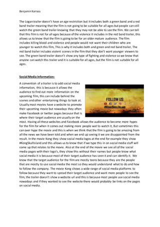 BenjaminKarrass
The Logan trailer doesn’t have an age restriction but it includes both a green band and a red
band trailer meaning that the film is not going to be suitable for all ages but people can still
watch the green band trailer knowing that they may not be able to see the film. We can tell
that this filmis not for all ages because of the violence it includes in the red band trailer, this
allows us to know that the film is going to be for an older mature audience. The film
includes killing blood and violence and people would not want their children who are
younger to watch this film, This is why it includes both and green and red band trailer, The
red band trailer includes violent scenes in the film that they don’t want younger viewers to
see. The green band trailer doesn’t show any type of fighting and violence so we know that
anyone can watch this trailer and it is suitable for all ages, but the filmis not suitable for all
ages.
Social Media Information:
A convention of a trailer is to add social media
information, this is because it allows the
audience to find out more information on the
upcoming film, this can include behind the
scenes and other entertaining things to look at.
Usually most movies have a website to promote
their upcoming movie but nowadays they often
make Facebook or twitter pages because that is
where their target audience are usually on the
most. Having all these websites and Facebook allows the audience to become more hypes
for the film for when it comes out making more people wat to watch it, But sometimes this
can over hype the movie and this is when we think that the film is going to be amazing from
all the news we have been told and when we end up seeing it we are disappointed from the
result. In the movie Kong they show social media logos at the end for example they show
#KongSkullIsland and this allows us to know that if we type this in on social media stuff will
come up that relates to the movie. Also at the end of the movie we see all of the social
media pages with their logo’s, they show this without their names but people know what
social media it is because most of their target audience has seen it and can identify it. We
know that the target audience for the filmare mostly teens because they are the people
that are mostly to use social media the most so they would understand what to do and how
to follow the company. The movie Kong shows a wide range of social media platforms to
follow because they want to spread their target audience and want more people to see the
film, the trailer doesn’t show a website url and this is because most people use social media
nowadays and if they wanted to see the website there would probably be links on the pages
on social media.
 